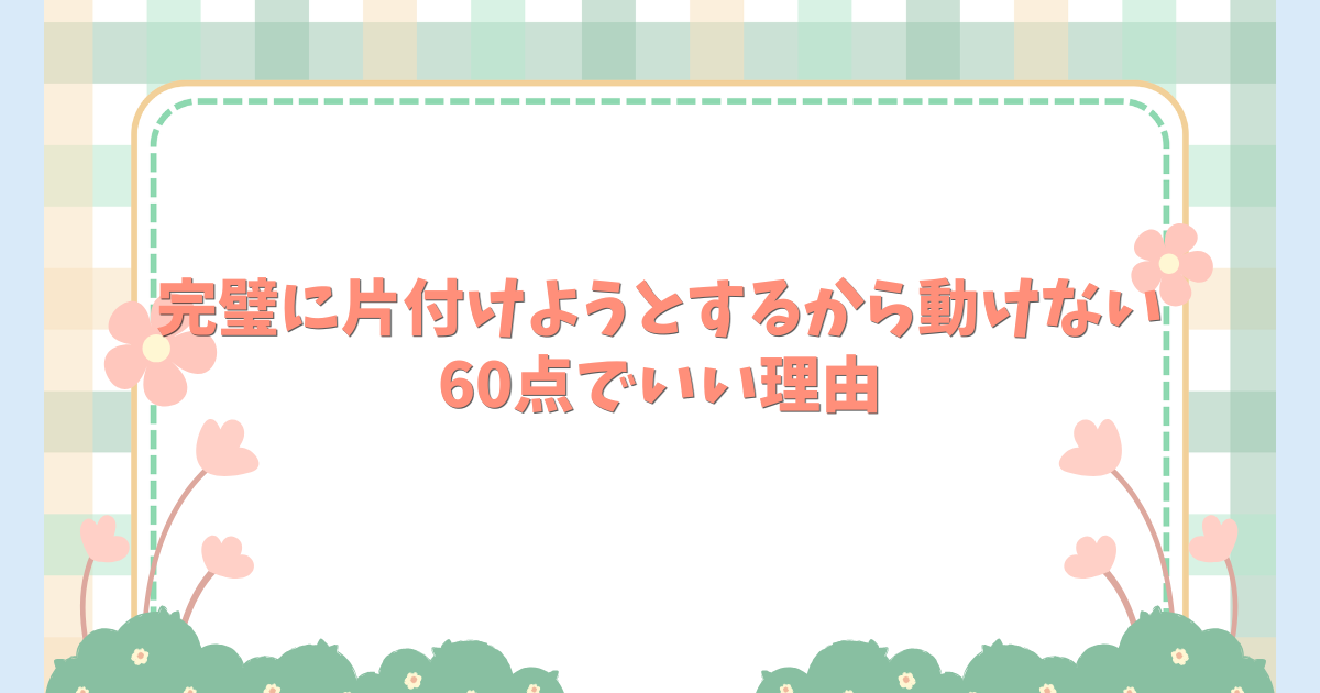 完璧に片付けようとするから動けない。60点でいい理由