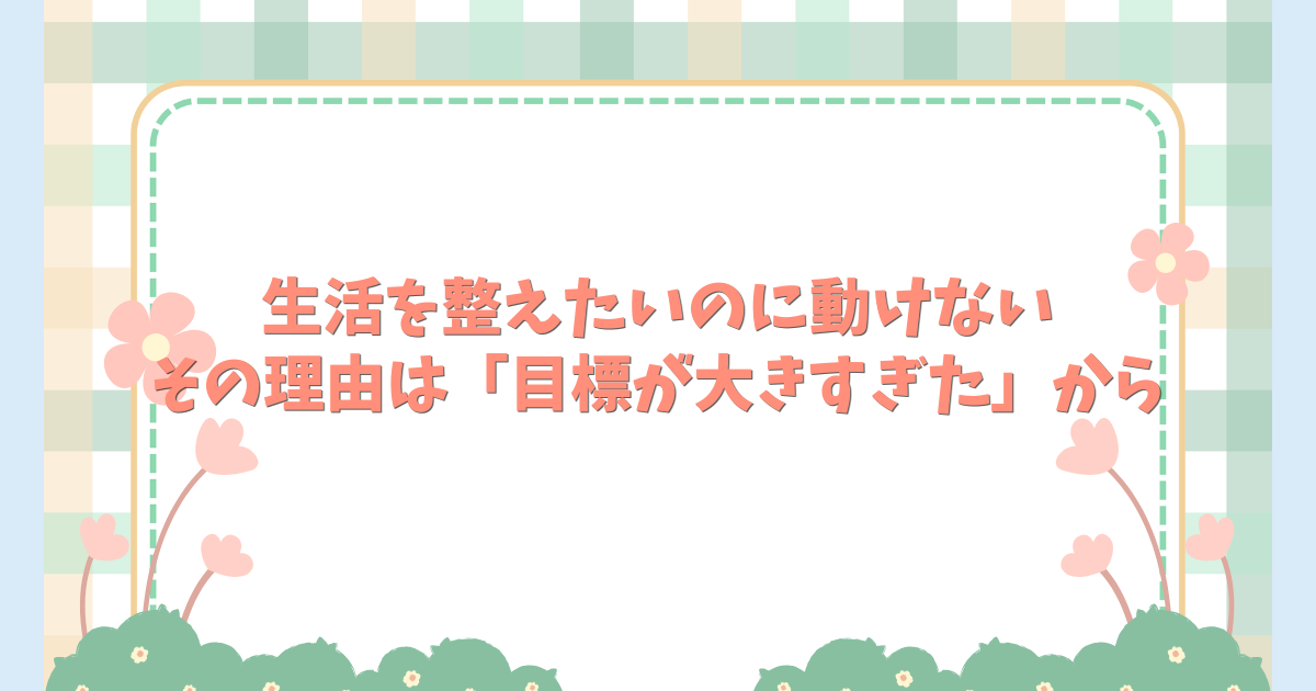 生活を整えたいのに動けない。その理由は「目標が大きすぎた」から